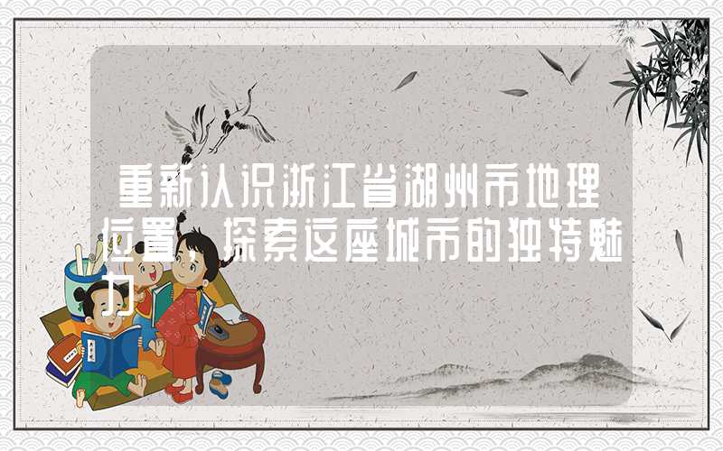重新认识浙江省湖州市地理位置，探索这座城市的独特魅力