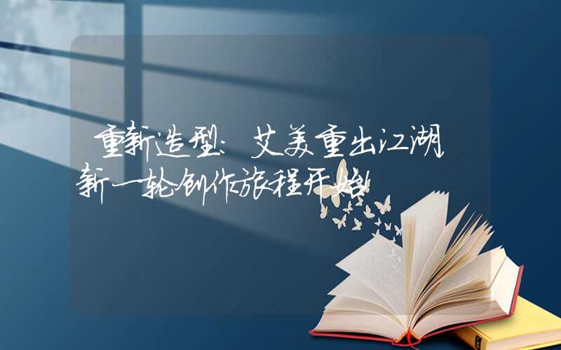 重新造型：艾美重出江湖，新一轮创作旅程开始！
