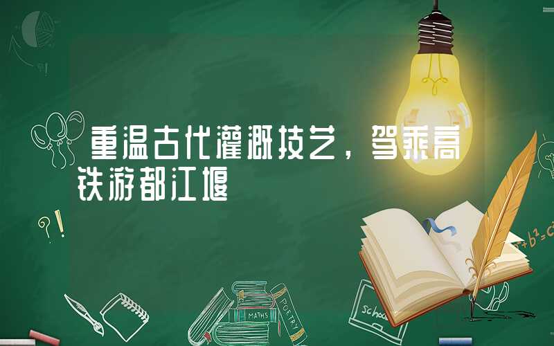 重温古代灌溉技艺，驾乘高铁游都江堰