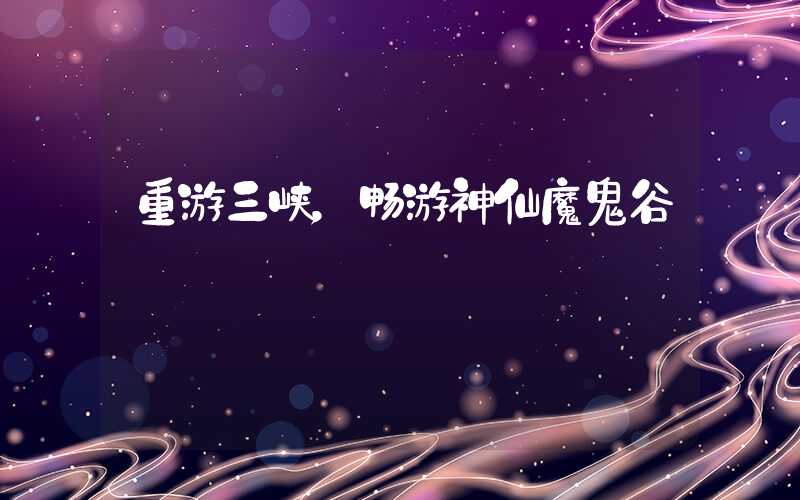 重游三峡，畅游神仙魔鬼谷
