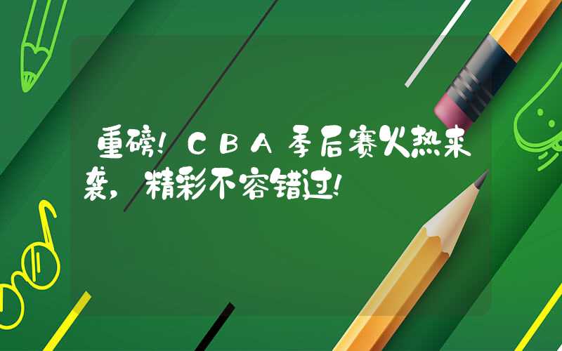 重磅！CBA季后赛火热来袭，精彩不容错过！