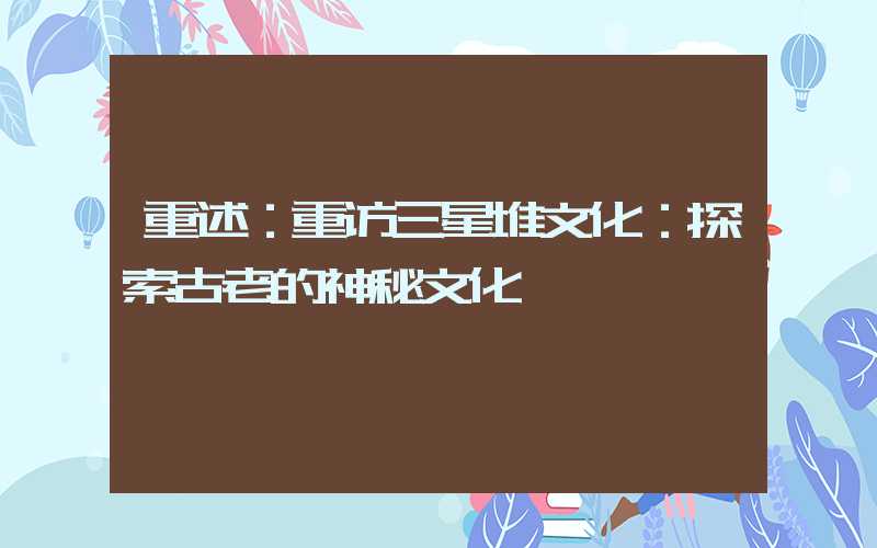 重述：重访三星堆文化：探索古老的神秘文化