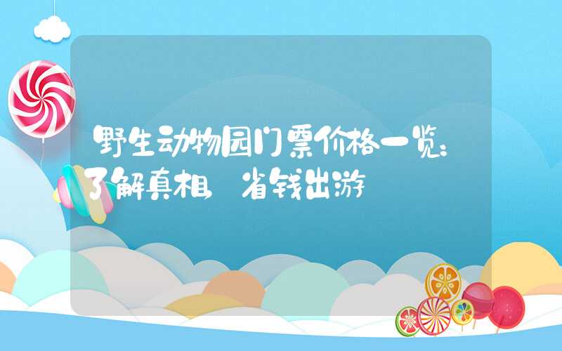 野生动物园门票价格一览：了解真相，省钱出游