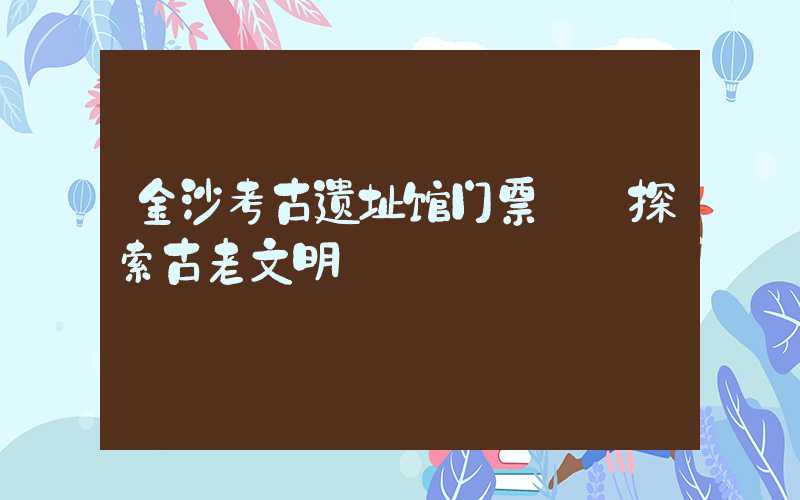 金沙考古遗址馆门票——探索古老文明
