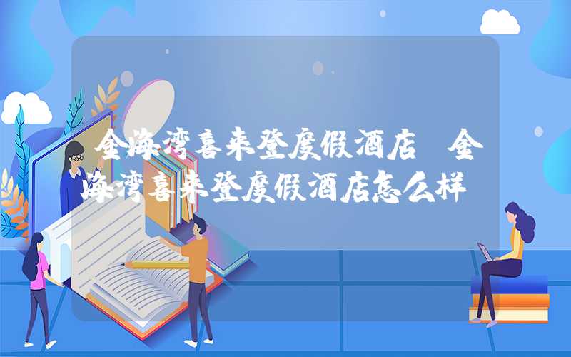 金海湾喜来登度假酒店（金海湾喜来登度假酒店怎么样）