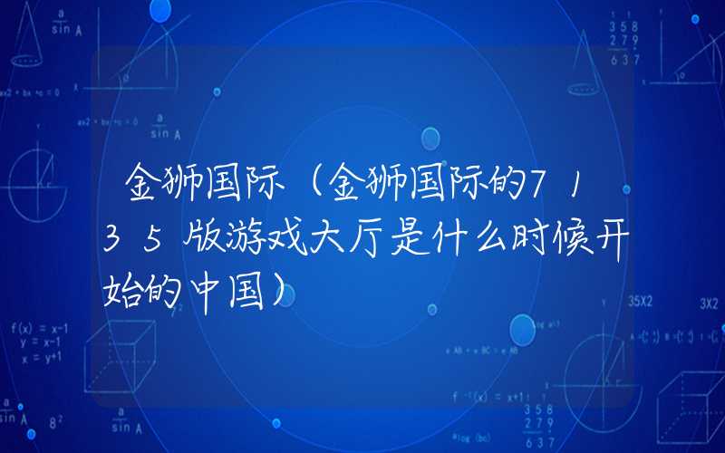 金狮国际（金狮国际的7135版游戏大厅是什么时候开始的中国）