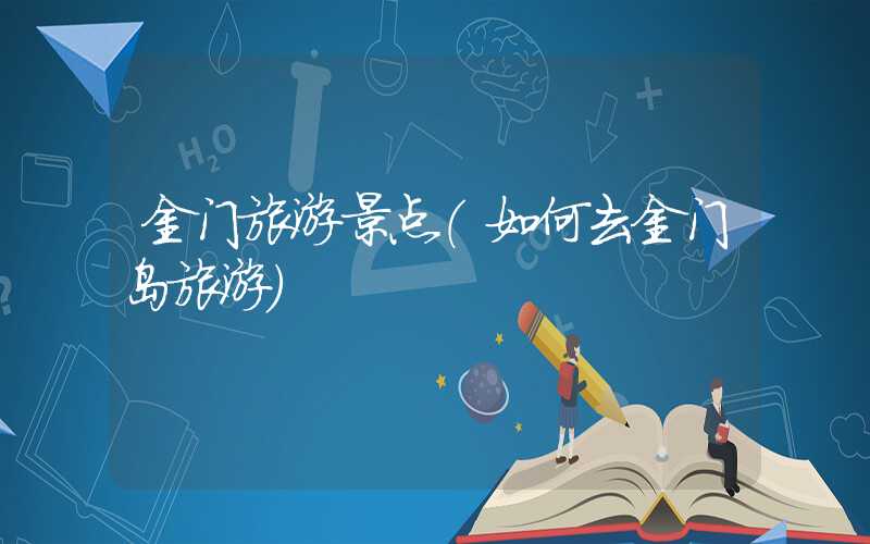 金门旅游景点（如何去金门岛旅游）