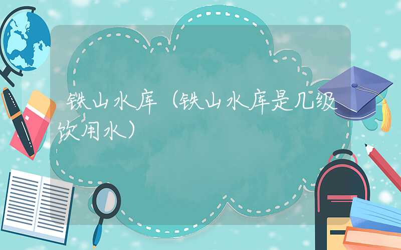 铁山水库(铁山水库是几级饮用水)