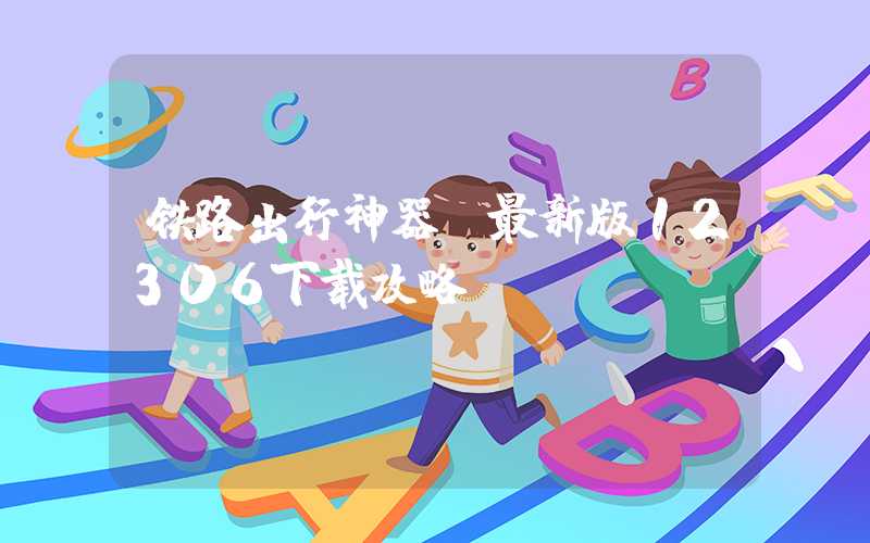 铁路出行神器，最新版12306下载攻略！