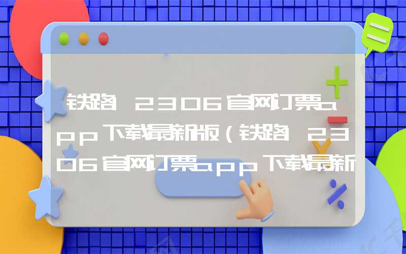 铁路12306官网订票app下载最新版（铁路12306官网订票app下载最新版本人车票）