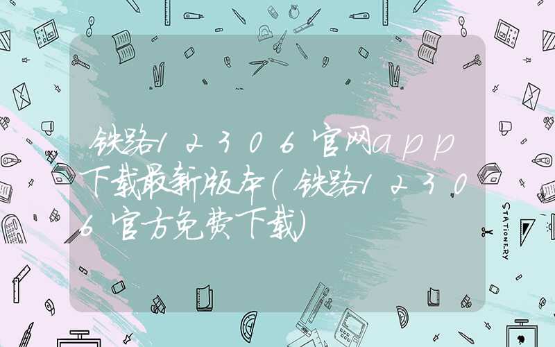 铁路12306官网app下载最新版本（铁路12306官方免费下载）