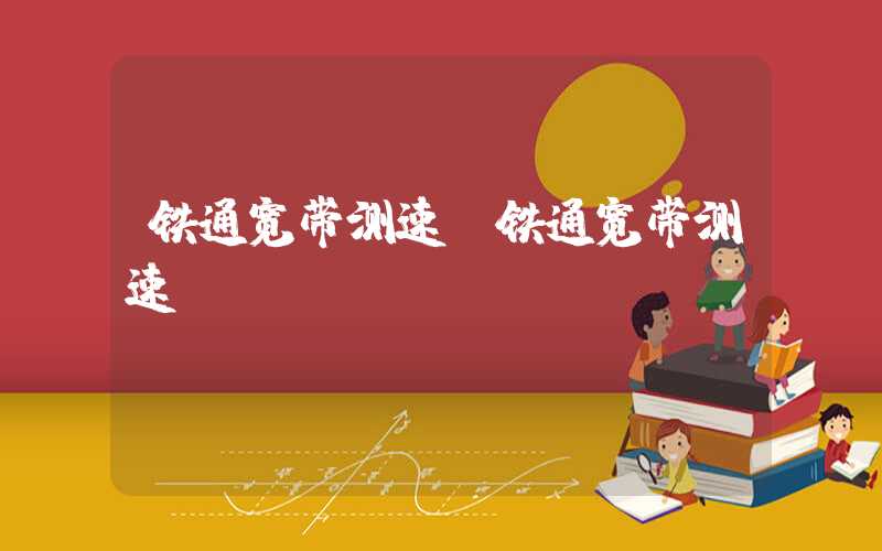 铁通宽带测速（铁通宽带测速app）