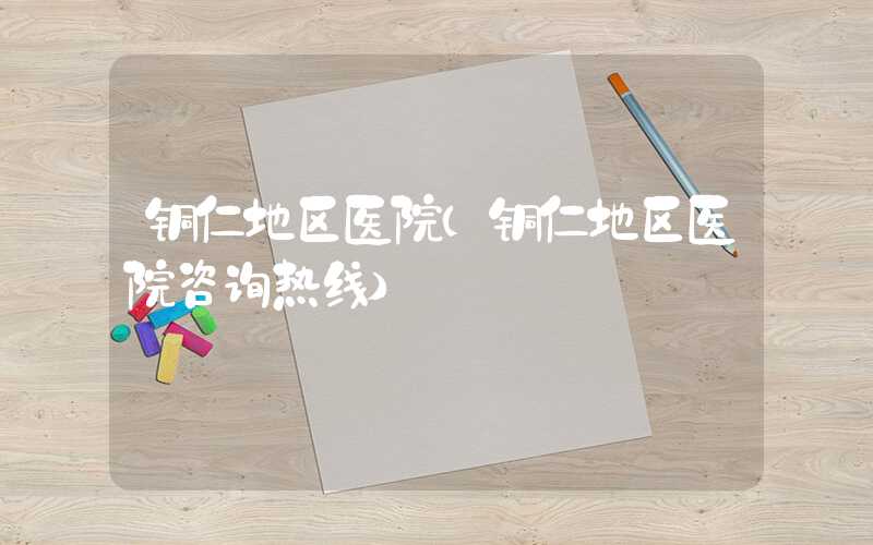 铜仁地区医院（铜仁地区医院咨询热线）