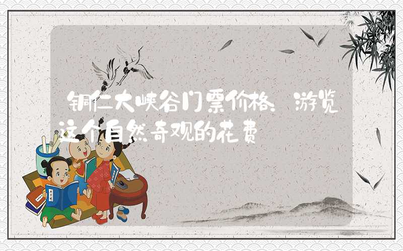 铜仁大峡谷门票价格：游览这个自然奇观的花费