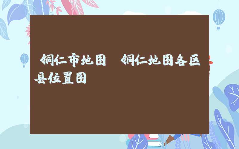 铜仁市地图（铜仁地图各区县位置图）