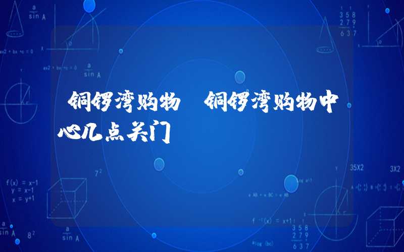 铜锣湾购物(铜锣湾购物中心几点关门)