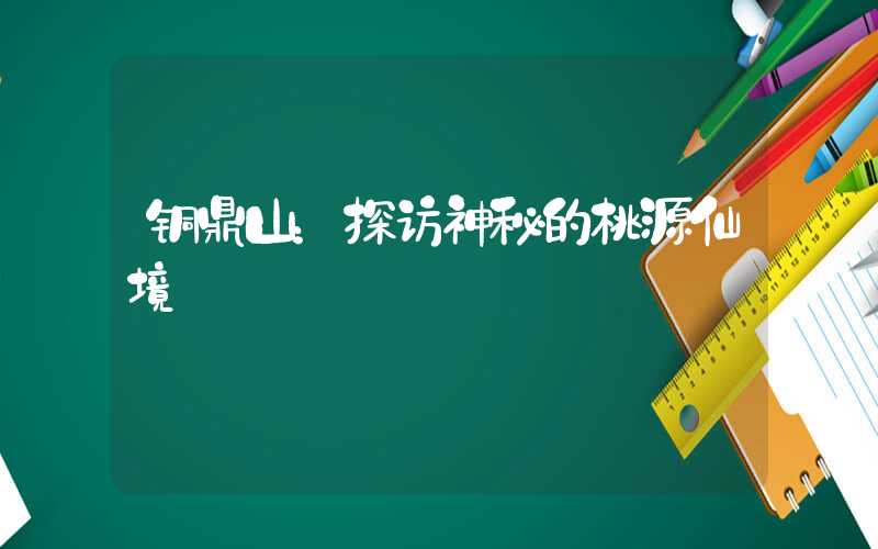 铜鼎山：探访神秘的桃源仙境