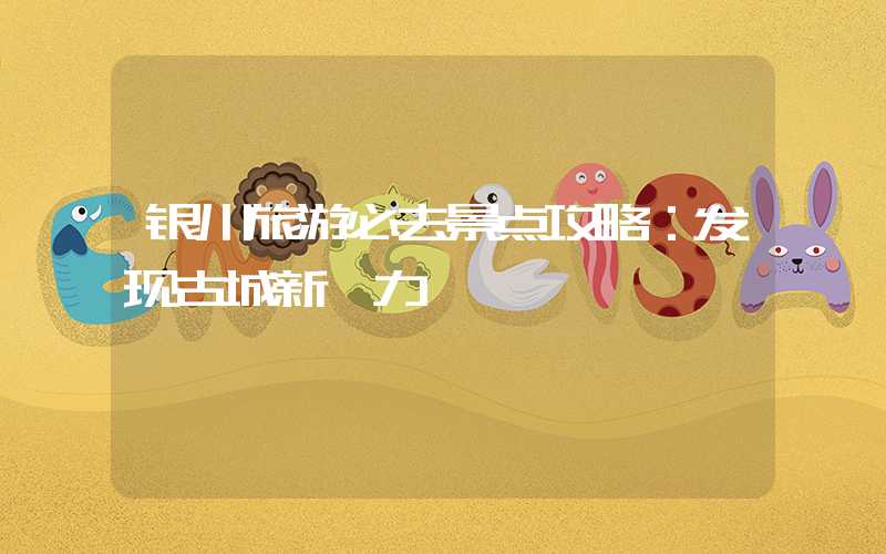 银川旅游必去景点攻略：发现古城新魅力