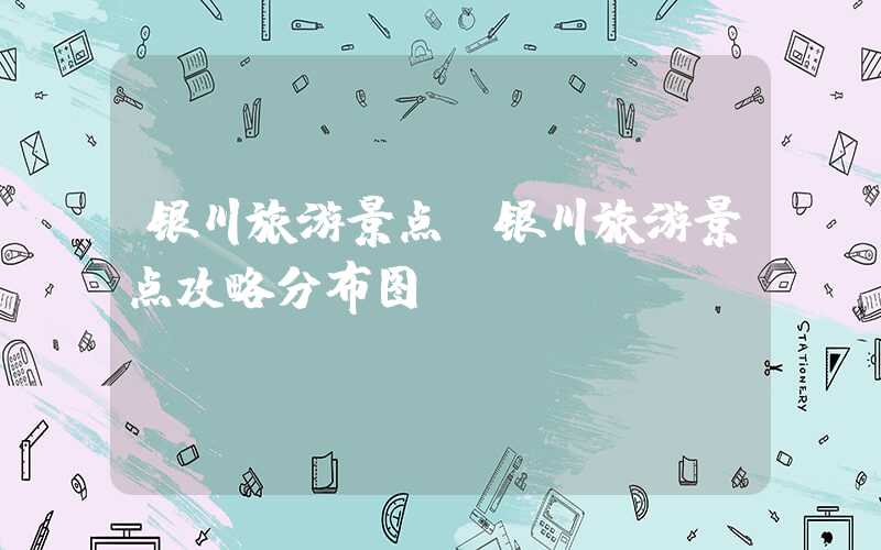 银川旅游景点（银川旅游景点攻略分布图）