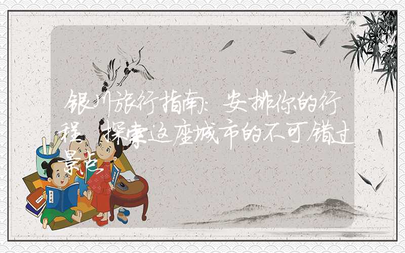 银川旅行指南：安排你的行程，探索这座城市的不可错过景点