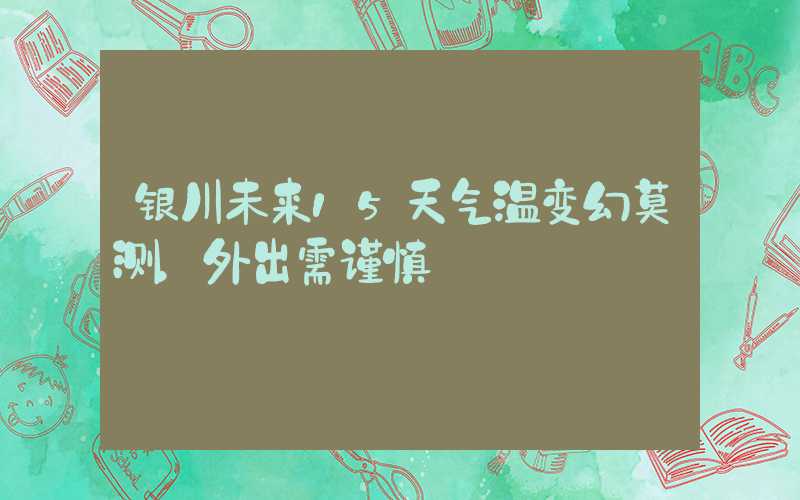 银川未来15天气温变幻莫测，外出需谨慎