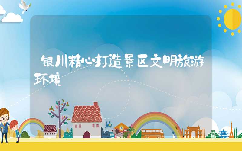 银川精心打造景区文明旅游环境