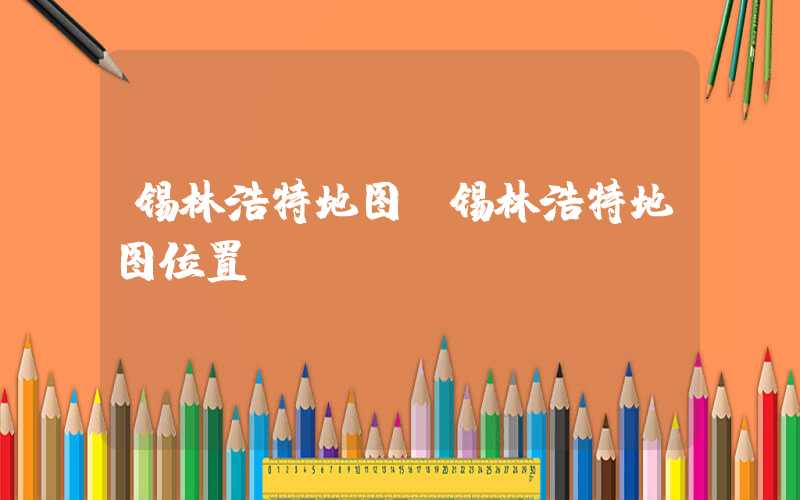 锡林浩特地图(锡林浩特地图位置)