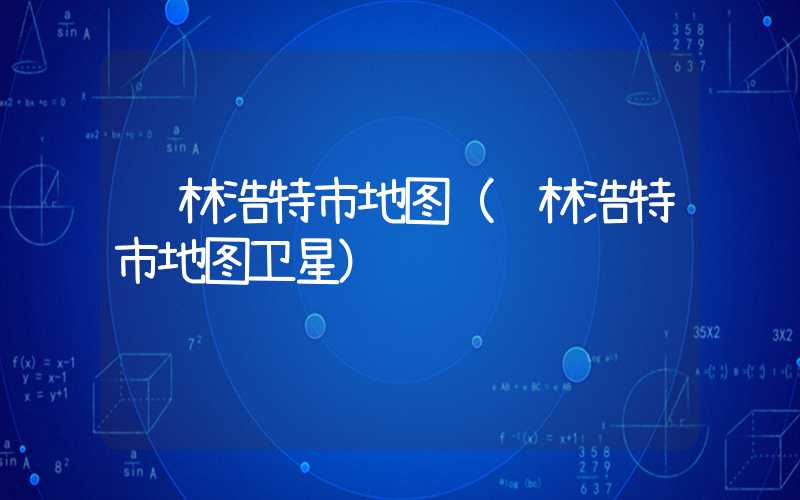 锡林浩特市地图（锡林浩特市地图卫星）
