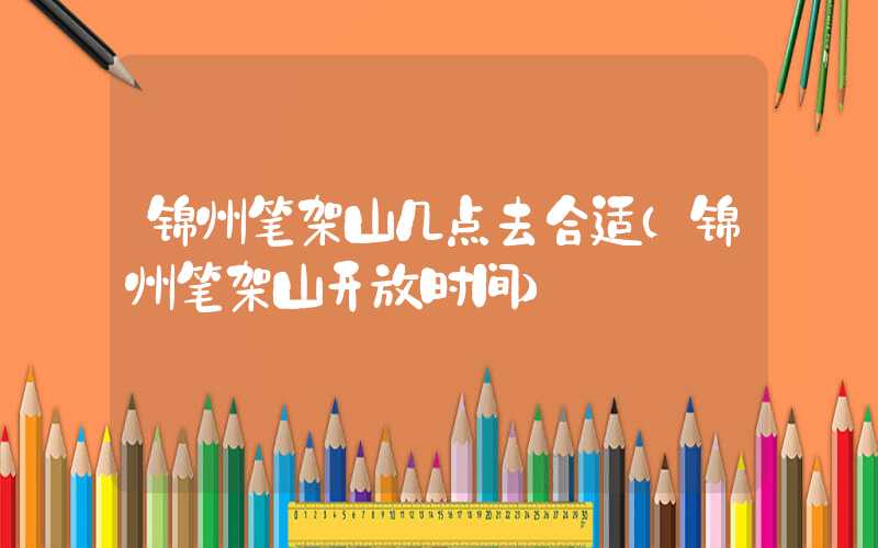 锦州笔架山几点去合适(锦州笔架山开放时间)