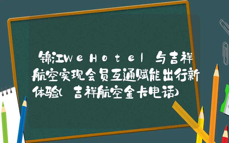 锦江WeHotel与吉祥航空实现会员互通赋能出行新体验（吉祥航空金卡电话）