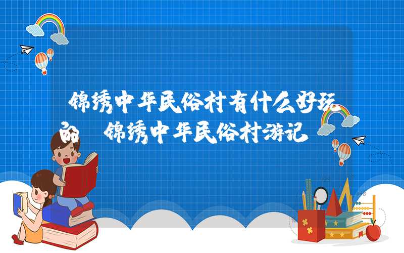 锦绣中华民俗村有什么好玩的（锦绣中华民俗村游记）