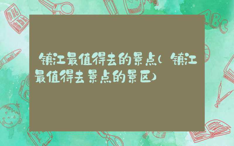 镇江最值得去的景点（镇江最值得去景点的景区）