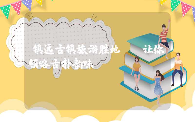 镇远古镇旅游胜地: 让你领略古朴韵味