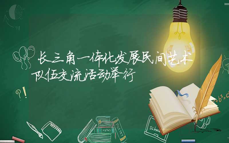 长三角一体化发展民间艺术队伍交流活动举行