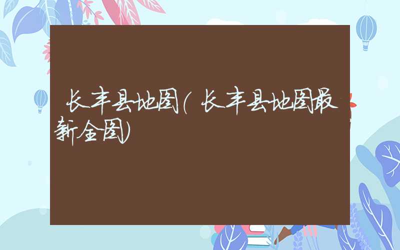 长丰县地图（长丰县地图最新全图）