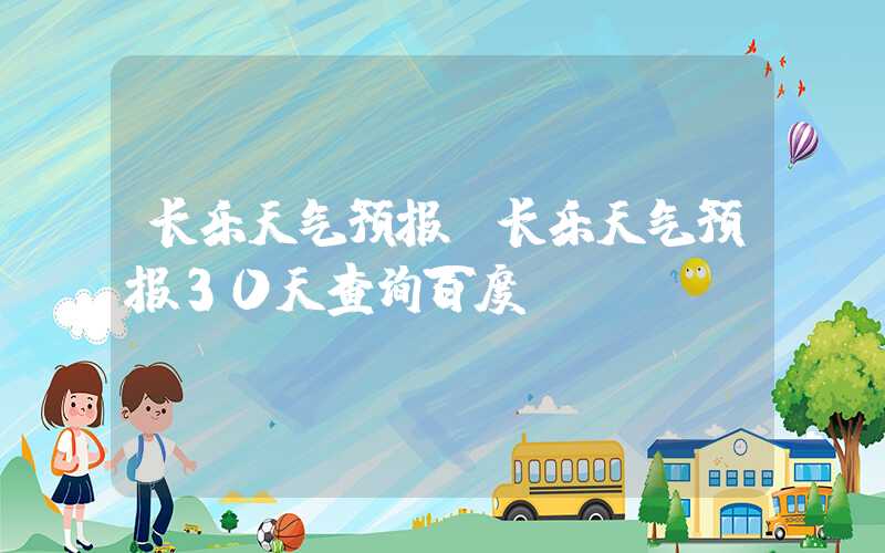 长乐天气预报(长乐天气预报30天查询百度)