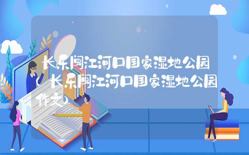 长乐闽江河口国家湿地公园（长乐闽江河口国家湿地公园作文）