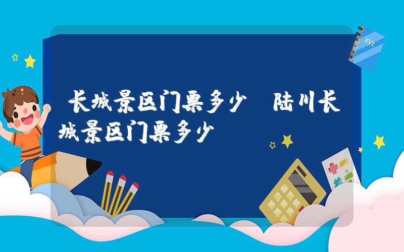 长城景区门票多少(陆川长城景区门票多少)
