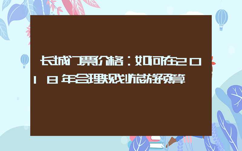 长城门票价格：如何在2018年合理规划旅游预算