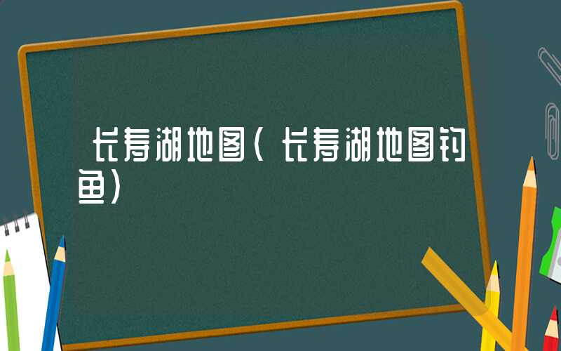 长寿湖地图（长寿湖地图钓鱼）