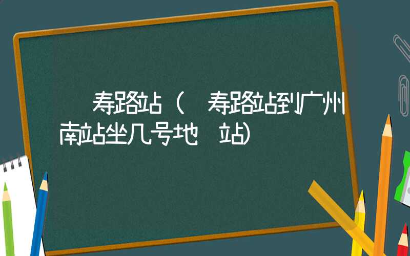 长寿路站(长寿路站到广州南站坐几号地铁站)