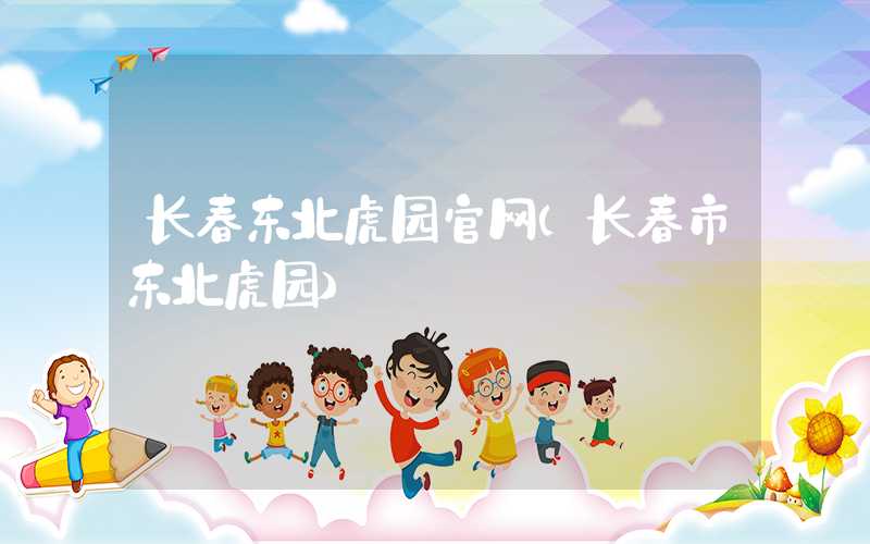 长春东北虎园官网（长春市东北虎园）