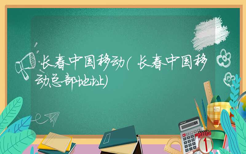 长春中国移动（长春中国移动总部地址）