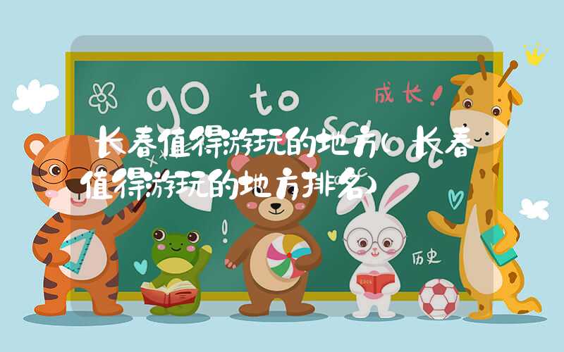 长春值得游玩的地方(长春值得游玩的地方排名)