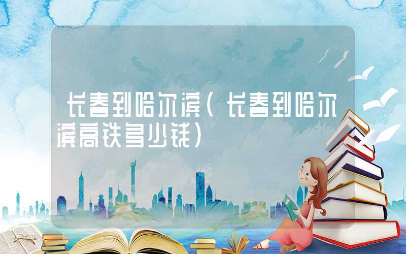 长春到哈尔滨（长春到哈尔滨高铁多少钱）