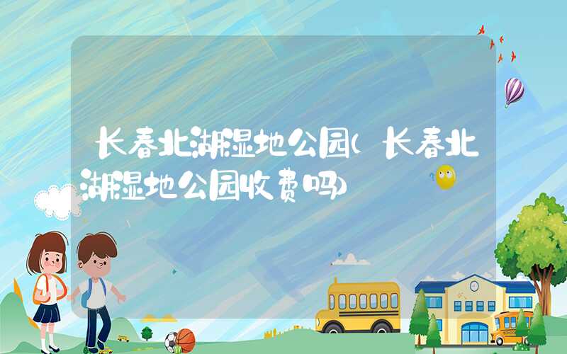 长春北湖湿地公园（长春北湖湿地公园收费吗）