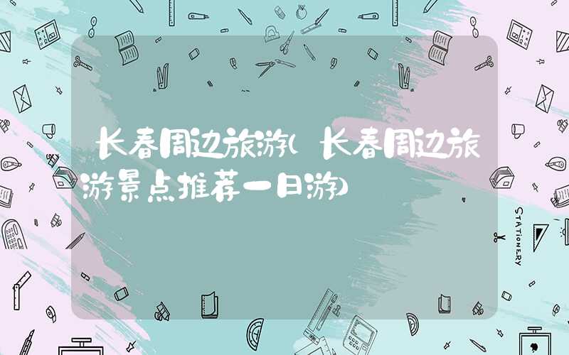 长春周边旅游(长春周边旅游景点推荐一日游)