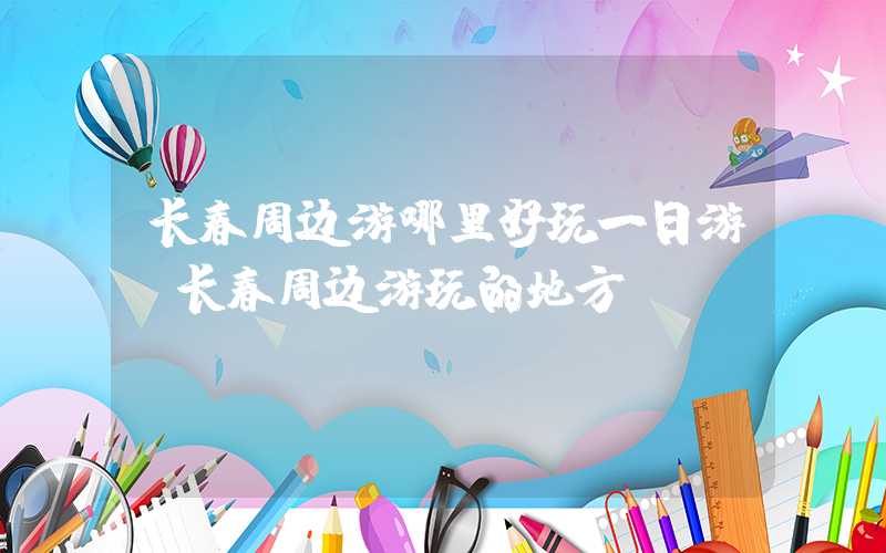 长春周边游哪里好玩一日游（长春周边游玩的地方）