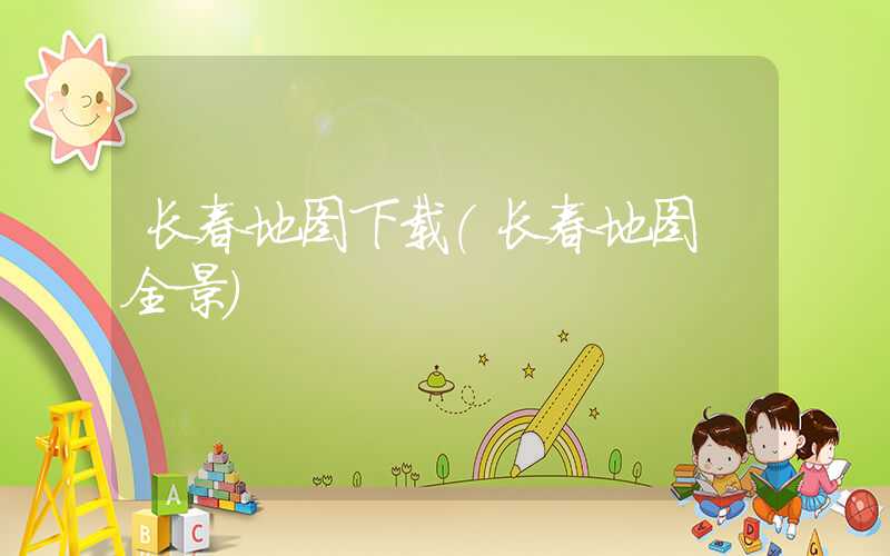 长春地图下载（长春地图 全景）