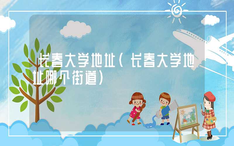 长春大学地址（长春大学地址哪个街道）